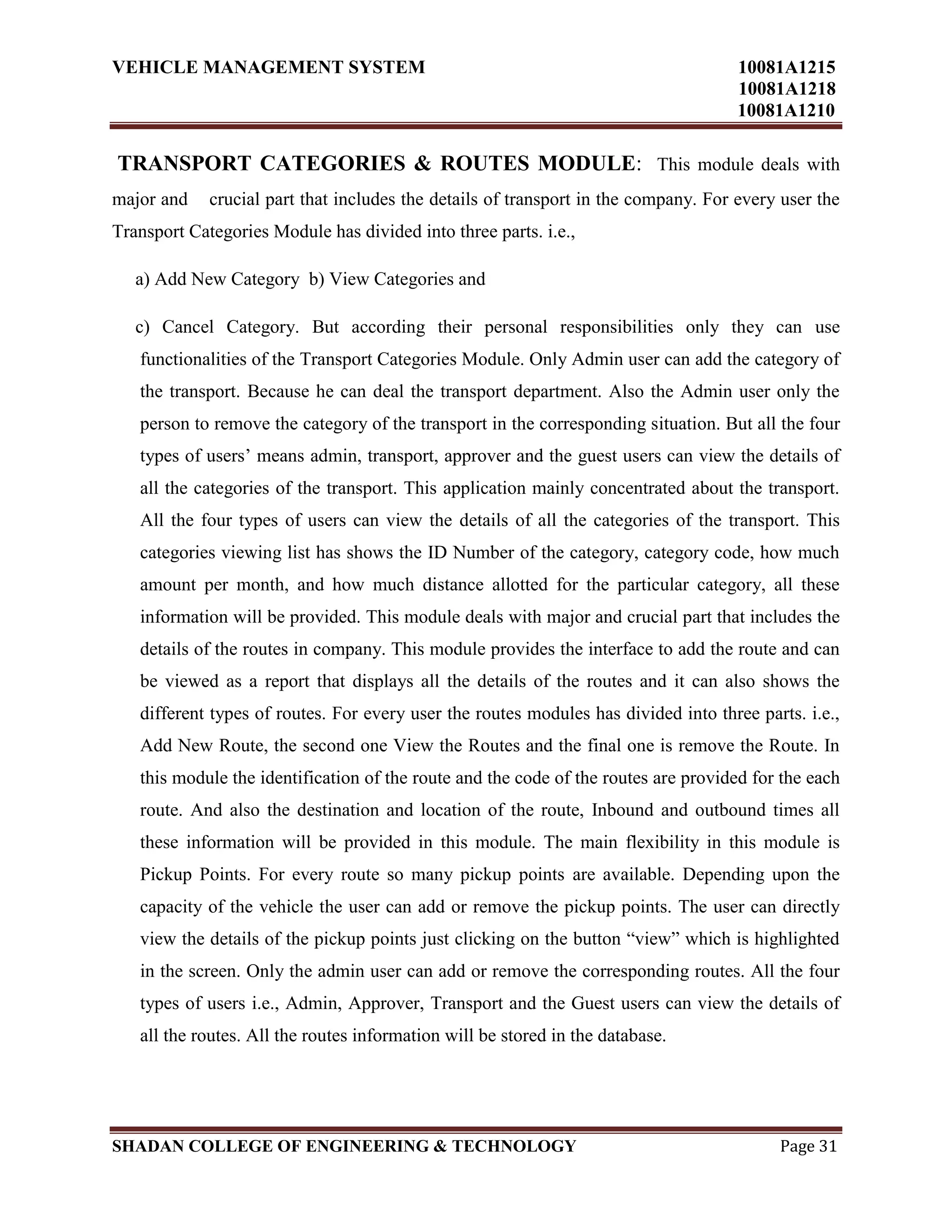 VEHICLE MANAGEMENT SYSTEM 10081A1215
10081A1218
10081A1210
SHADAN COLLEGE OF ENGINEERING & TECHNOLOGY Page 31
TRANSPORT CATEGORIES & ROUTES MODULE: This module deals with
major and crucial part that includes the details of transport in the company. For every user the
Transport Categories Module has divided into three parts. i.e.,
a) Add New Category b) View Categories and
c) Cancel Category. But according their personal responsibilities only they can use
functionalities of the Transport Categories Module. Only Admin user can add the category of
the transport. Because he can deal the transport department. Also the Admin user only the
person to remove the category of the transport in the corresponding situation. But all the four
types of users‟ means admin, transport, approver and the guest users can view the details of
all the categories of the transport. This application mainly concentrated about the transport.
All the four types of users can view the details of all the categories of the transport. This
categories viewing list has shows the ID Number of the category, category code, how much
amount per month, and how much distance allotted for the particular category, all these
information will be provided. This module deals with major and crucial part that includes the
details of the routes in company. This module provides the interface to add the route and can
be viewed as a report that displays all the details of the routes and it can also shows the
different types of routes. For every user the routes modules has divided into three parts. i.e.,
Add New Route, the second one View the Routes and the final one is remove the Route. In
this module the identification of the route and the code of the routes are provided for the each
route. And also the destination and location of the route, Inbound and outbound times all
these information will be provided in this module. The main flexibility in this module is
Pickup Points. For every route so many pickup points are available. Depending upon the
capacity of the vehicle the user can add or remove the pickup points. The user can directly
view the details of the pickup points just clicking on the button “view” which is highlighted
in the screen. Only the admin user can add or remove the corresponding routes. All the four
types of users i.e., Admin, Approver, Transport and the Guest users can view the details of
all the routes. All the routes information will be stored in the database.
 