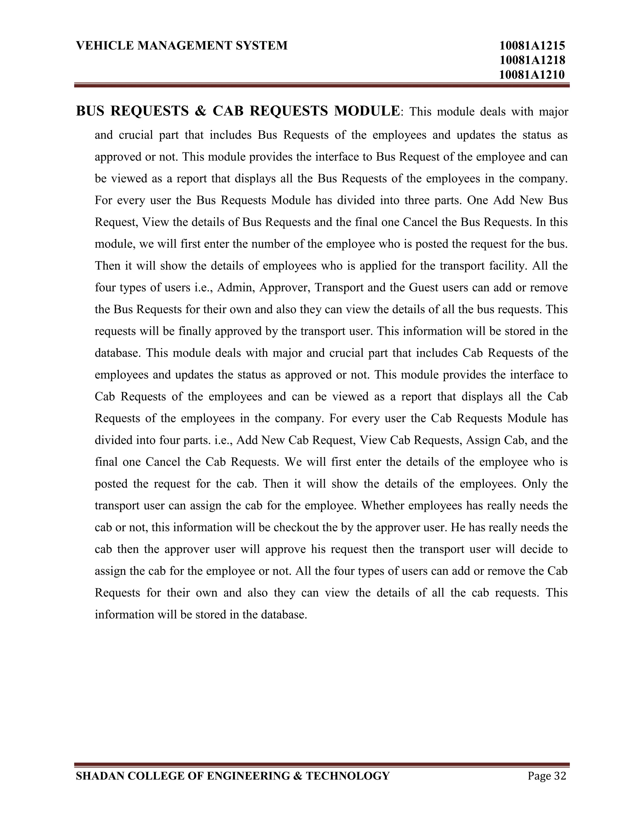 VEHICLE MANAGEMENT SYSTEM 10081A1215
10081A1218
10081A1210
SHADAN COLLEGE OF ENGINEERING & TECHNOLOGY Page 32
BUS REQUESTS & CAB REQUESTS MODULE: This module deals with major
and crucial part that includes Bus Requests of the employees and updates the status as
approved or not. This module provides the interface to Bus Request of the employee and can
be viewed as a report that displays all the Bus Requests of the employees in the company.
For every user the Bus Requests Module has divided into three parts. One Add New Bus
Request, View the details of Bus Requests and the final one Cancel the Bus Requests. In this
module, we will first enter the number of the employee who is posted the request for the bus.
Then it will show the details of employees who is applied for the transport facility. All the
four types of users i.e., Admin, Approver, Transport and the Guest users can add or remove
the Bus Requests for their own and also they can view the details of all the bus requests. This
requests will be finally approved by the transport user. This information will be stored in the
database. This module deals with major and crucial part that includes Cab Requests of the
employees and updates the status as approved or not. This module provides the interface to
Cab Requests of the employees and can be viewed as a report that displays all the Cab
Requests of the employees in the company. For every user the Cab Requests Module has
divided into four parts. i.e., Add New Cab Request, View Cab Requests, Assign Cab, and the
final one Cancel the Cab Requests. We will first enter the details of the employee who is
posted the request for the cab. Then it will show the details of the employees. Only the
transport user can assign the cab for the employee. Whether employees has really needs the
cab or not, this information will be checkout the by the approver user. He has really needs the
cab then the approver user will approve his request then the transport user will decide to
assign the cab for the employee or not. All the four types of users can add or remove the Cab
Requests for their own and also they can view the details of all the cab requests. This
information will be stored in the database.
 