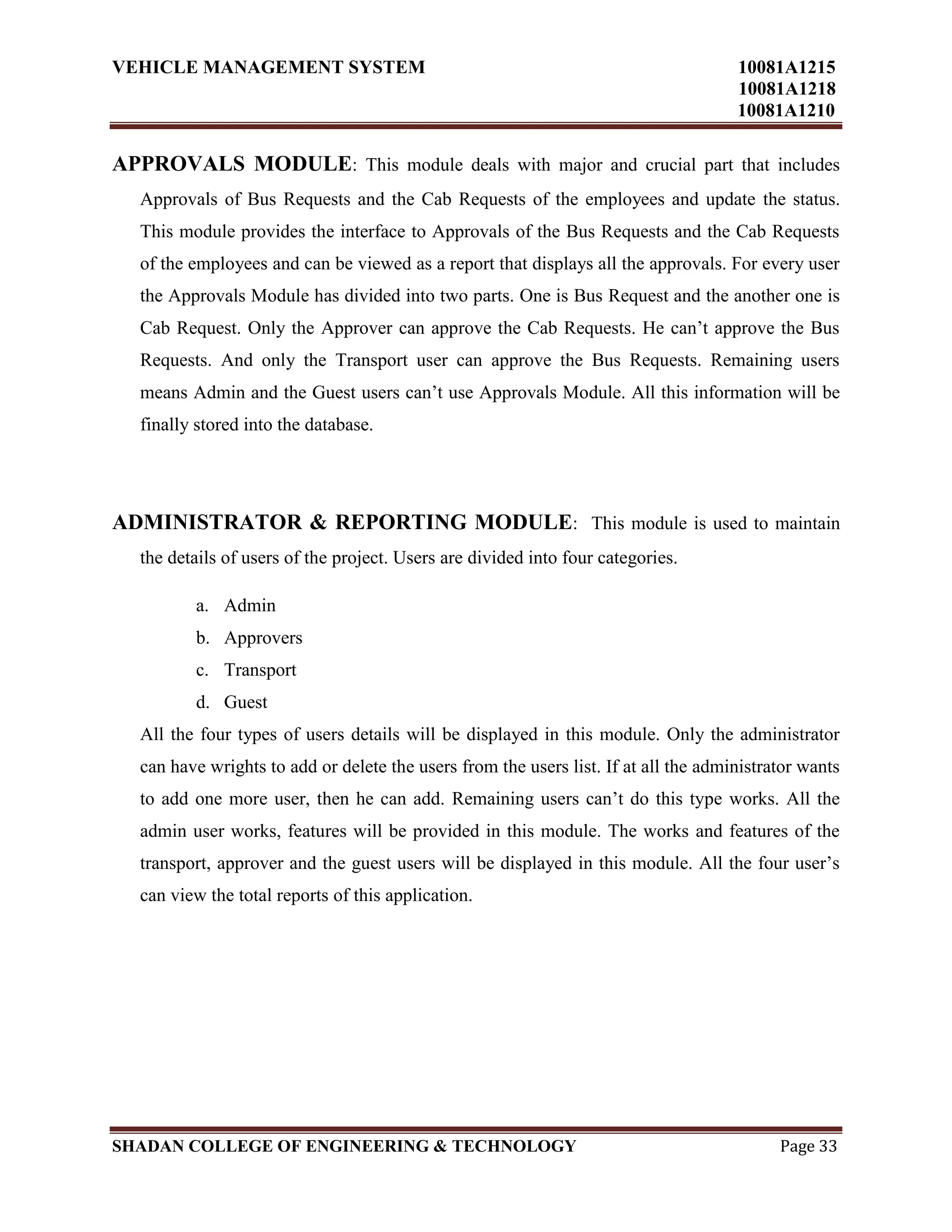 VEHICLE MANAGEMENT SYSTEM 10081A1215
10081A1218
10081A1210
SHADAN COLLEGE OF ENGINEERING & TECHNOLOGY Page 33
APPROVALS MODULE: This module deals with major and crucial part that includes
Approvals of Bus Requests and the Cab Requests of the employees and update the status.
This module provides the interface to Approvals of the Bus Requests and the Cab Requests
of the employees and can be viewed as a report that displays all the approvals. For every user
the Approvals Module has divided into two parts. One is Bus Request and the another one is
Cab Request. Only the Approver can approve the Cab Requests. He can‟t approve the Bus
Requests. And only the Transport user can approve the Bus Requests. Remaining users
means Admin and the Guest users can‟t use Approvals Module. All this information will be
finally stored into the database.
ADMINISTRATOR & REPORTING MODULE: This module is used to maintain
the details of users of the project. Users are divided into four categories.
a. Admin
b. Approvers
c. Transport
d. Guest
All the four types of users details will be displayed in this module. Only the administrator
can have wrights to add or delete the users from the users list. If at all the administrator wants
to add one more user, then he can add. Remaining users can‟t do this type works. All the
admin user works, features will be provided in this module. The works and features of the
transport, approver and the guest users will be displayed in this module. All the four user‟s
can view the total reports of this application.
 