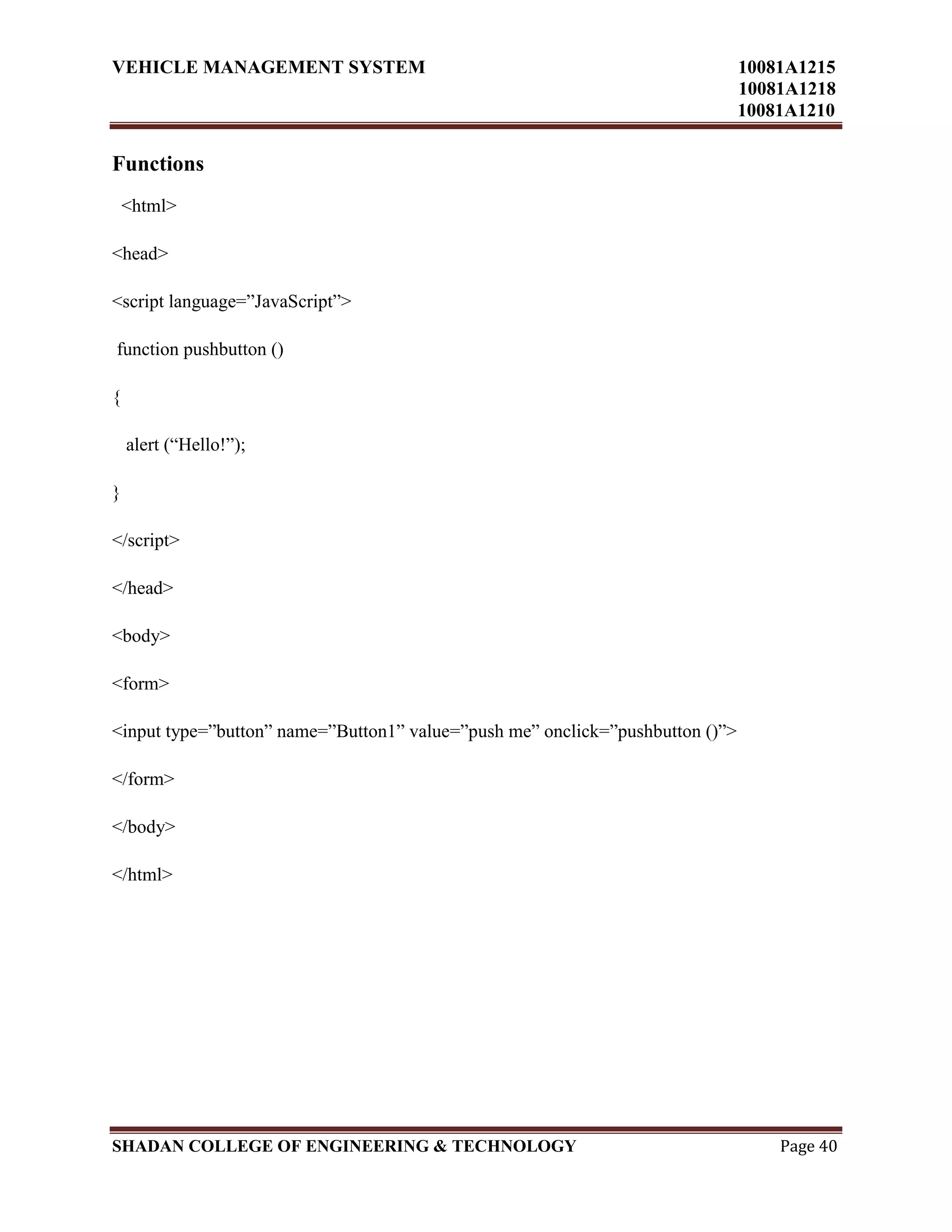 VEHICLE MANAGEMENT SYSTEM 10081A1215
10081A1218
10081A1210
SHADAN COLLEGE OF ENGINEERING & TECHNOLOGY Page 40
Functions
<html>
<head>
<script language=”JavaScript”>
function pushbutton ()
{
alert (“Hello!”);
}
</script>
</head>
<body>
<form>
<input type=”button” name=”Button1” value=”push me” onclick=”pushbutton ()”>
</form>
</body>
</html>
 