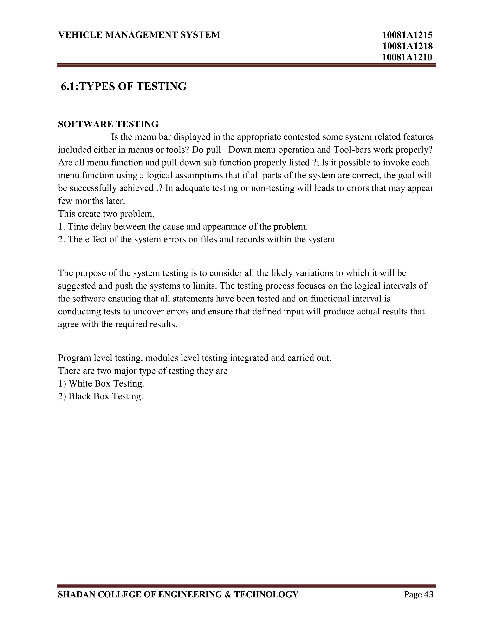 VEHICLE MANAGEMENT SYSTEM 10081A1215
10081A1218
10081A1210
SHADAN COLLEGE OF ENGINEERING & TECHNOLOGY Page 43
6.1:TYPES OF TESTING
SOFTWARE TESTING
Is the menu bar displayed in the appropriate contested some system related features
included either in menus or tools? Do pull –Down menu operation and Tool-bars work properly?
Are all menu function and pull down sub function properly listed ?; Is it possible to invoke each
menu function using a logical assumptions that if all parts of the system are correct, the goal will
be successfully achieved .? In adequate testing or non-testing will leads to errors that may appear
few months later.
This create two problem,
1. Time delay between the cause and appearance of the problem.
2. The effect of the system errors on files and records within the system
The purpose of the system testing is to consider all the likely variations to which it will be
suggested and push the systems to limits. The testing process focuses on the logical intervals of
the software ensuring that all statements have been tested and on functional interval is
conducting tests to uncover errors and ensure that defined input will produce actual results that
agree with the required results.
Program level testing, modules level testing integrated and carried out.
There are two major type of testing they are
1) White Box Testing.
2) Black Box Testing.
 