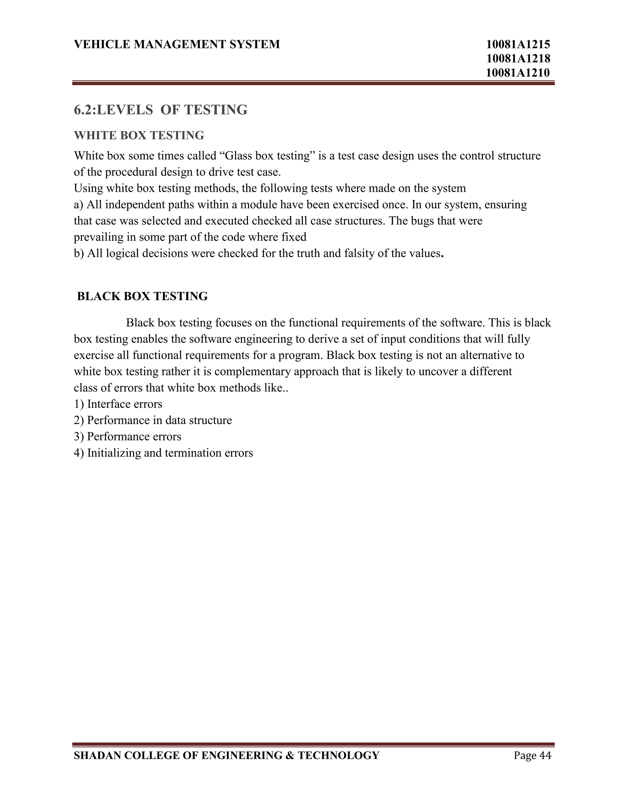 VEHICLE MANAGEMENT SYSTEM 10081A1215
10081A1218
10081A1210
SHADAN COLLEGE OF ENGINEERING & TECHNOLOGY Page 44
6.2:LEVELS OF TESTING
WHITE BOX TESTING
White box some times called “Glass box testing” is a test case design uses the control structure
of the procedural design to drive test case.
Using white box testing methods, the following tests where made on the system
a) All independent paths within a module have been exercised once. In our system, ensuring
that case was selected and executed checked all case structures. The bugs that were
prevailing in some part of the code where fixed
b) All logical decisions were checked for the truth and falsity of the values.
BLACK BOX TESTING
Black box testing focuses on the functional requirements of the software. This is black
box testing enables the software engineering to derive a set of input conditions that will fully
exercise all functional requirements for a program. Black box testing is not an alternative to
white box testing rather it is complementary approach that is likely to uncover a different
class of errors that white box methods like..
1) Interface errors
2) Performance in data structure
3) Performance errors
4) Initializing and termination errors
 