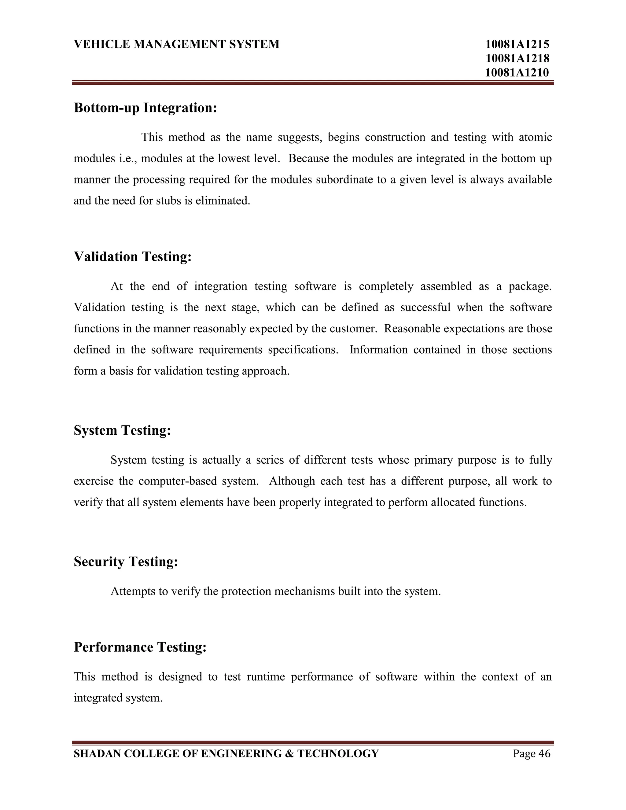 VEHICLE MANAGEMENT SYSTEM 10081A1215
10081A1218
10081A1210
SHADAN COLLEGE OF ENGINEERING & TECHNOLOGY Page 46
Bottom-up Integration:
This method as the name suggests, begins construction and testing with atomic
modules i.e., modules at the lowest level. Because the modules are integrated in the bottom up
manner the processing required for the modules subordinate to a given level is always available
and the need for stubs is eliminated.
Validation Testing:
At the end of integration testing software is completely assembled as a package.
Validation testing is the next stage, which can be defined as successful when the software
functions in the manner reasonably expected by the customer. Reasonable expectations are those
defined in the software requirements specifications. Information contained in those sections
form a basis for validation testing approach.
System Testing:
System testing is actually a series of different tests whose primary purpose is to fully
exercise the computer-based system. Although each test has a different purpose, all work to
verify that all system elements have been properly integrated to perform allocated functions.
Security Testing:
Attempts to verify the protection mechanisms built into the system.
Performance Testing:
This method is designed to test runtime performance of software within the context of an
integrated system.
 