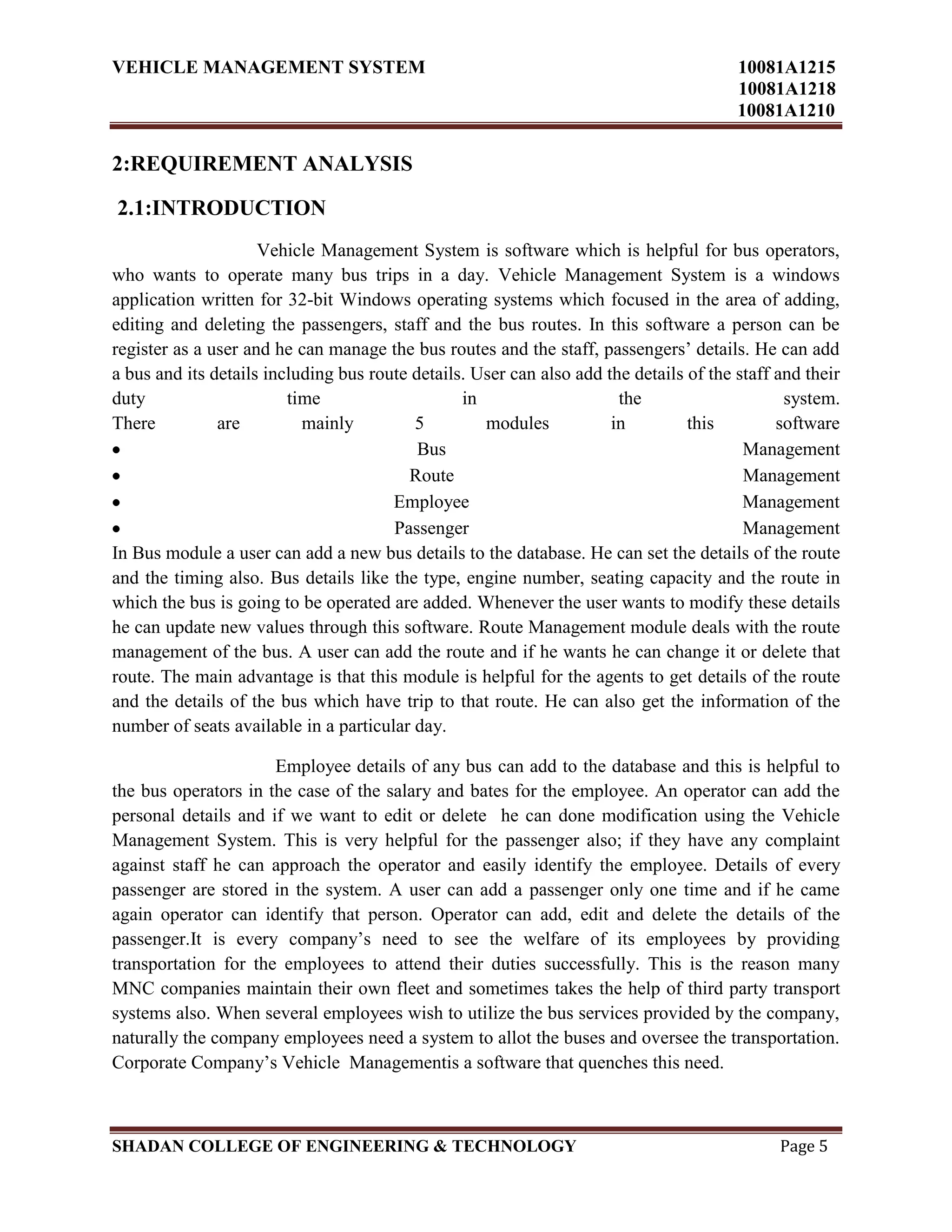 VEHICLE MANAGEMENT SYSTEM 10081A1215
10081A1218
10081A1210
SHADAN COLLEGE OF ENGINEERING & TECHNOLOGY Page 5
2:REQUIREMENT ANALYSIS
2.1:INTRODUCTION
Vehicle Management System is software which is helpful for bus operators,
who wants to operate many bus trips in a day. Vehicle Management System is a windows
application written for 32-bit Windows operating systems which focused in the area of adding,
editing and deleting the passengers, staff and the bus routes. In this software a person can be
register as a user and he can manage the bus routes and the staff, passengers‟ details. He can add
a bus and its details including bus route details. User can also add the details of the staff and their
duty time in the system.
There are mainly 5 modules in this software
Bus Management
Route Management
Employee Management
Passenger Management
In Bus module a user can add a new bus details to the database. He can set the details of the route
and the timing also. Bus details like the type, engine number, seating capacity and the route in
which the bus is going to be operated are added. Whenever the user wants to modify these details
he can update new values through this software. Route Management module deals with the route
management of the bus. A user can add the route and if he wants he can change it or delete that
route. The main advantage is that this module is helpful for the agents to get details of the route
and the details of the bus which have trip to that route. He can also get the information of the
number of seats available in a particular day.
Employee details of any bus can add to the database and this is helpful to
the bus operators in the case of the salary and bates for the employee. An operator can add the
personal details and if we want to edit or delete he can done modification using the Vehicle
Management System. This is very helpful for the passenger also; if they have any complaint
against staff he can approach the operator and easily identify the employee. Details of every
passenger are stored in the system. A user can add a passenger only one time and if he came
again operator can identify that person. Operator can add, edit and delete the details of the
passenger.It is every company‟s need to see the welfare of its employees by providing
transportation for the employees to attend their duties successfully. This is the reason many
MNC companies maintain their own fleet and sometimes takes the help of third party transport
systems also. When several employees wish to utilize the bus services provided by the company,
naturally the company employees need a system to allot the buses and oversee the transportation.
Corporate Company‟s Vehicle Managementis a software that quenches this need.
 