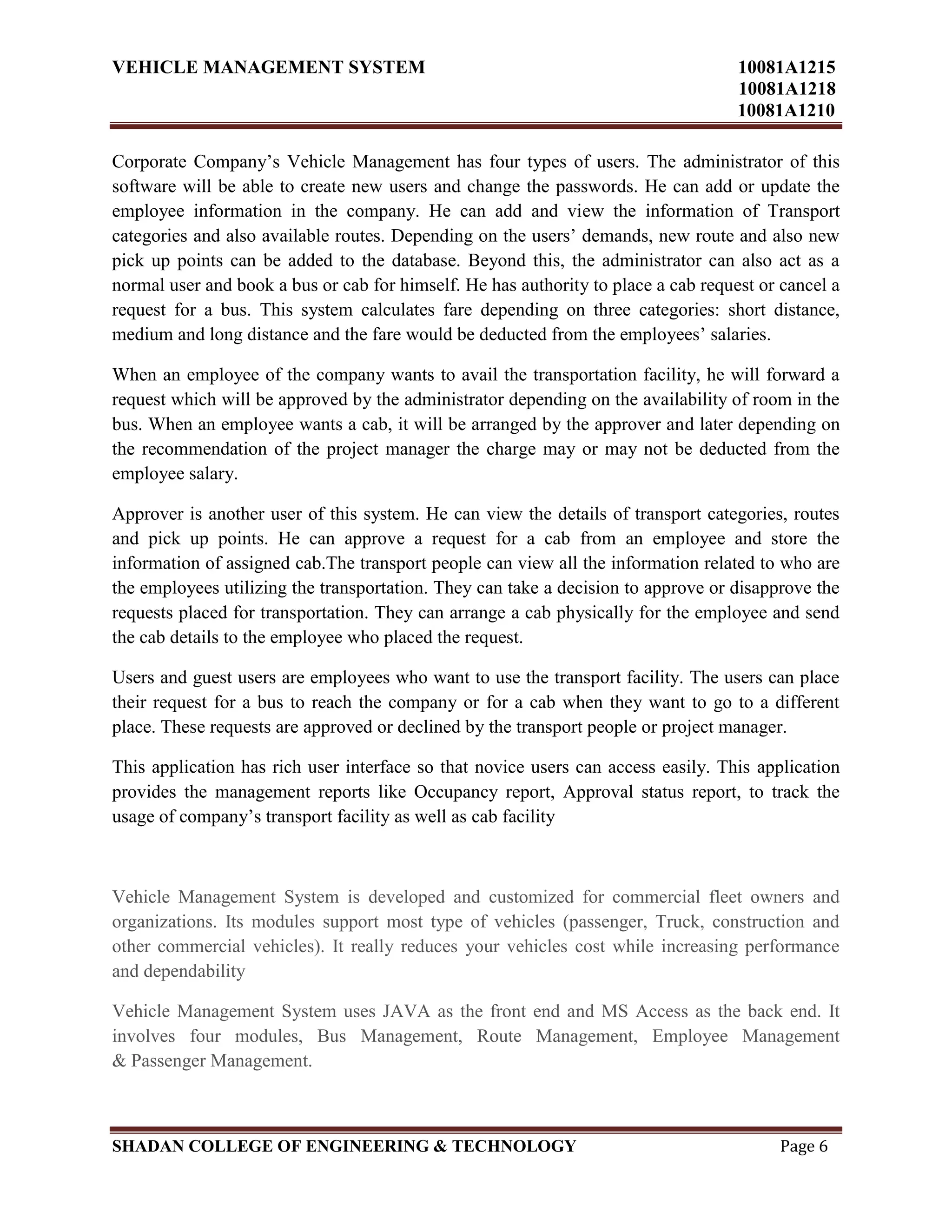 VEHICLE MANAGEMENT SYSTEM 10081A1215
10081A1218
10081A1210
SHADAN COLLEGE OF ENGINEERING & TECHNOLOGY Page 6
Corporate Company‟s Vehicle Management has four types of users. The administrator of this
software will be able to create new users and change the passwords. He can add or update the
employee information in the company. He can add and view the information of Transport
categories and also available routes. Depending on the users‟ demands, new route and also new
pick up points can be added to the database. Beyond this, the administrator can also act as a
normal user and book a bus or cab for himself. He has authority to place a cab request or cancel a
request for a bus. This system calculates fare depending on three categories: short distance,
medium and long distance and the fare would be deducted from the employees‟ salaries.
When an employee of the company wants to avail the transportation facility, he will forward a
request which will be approved by the administrator depending on the availability of room in the
bus. When an employee wants a cab, it will be arranged by the approver and later depending on
the recommendation of the project manager the charge may or may not be deducted from the
employee salary.
Approver is another user of this system. He can view the details of transport categories, routes
and pick up points. He can approve a request for a cab from an employee and store the
information of assigned cab.The transport people can view all the information related to who are
the employees utilizing the transportation. They can take a decision to approve or disapprove the
requests placed for transportation. They can arrange a cab physically for the employee and send
the cab details to the employee who placed the request.
Users and guest users are employees who want to use the transport facility. The users can place
their request for a bus to reach the company or for a cab when they want to go to a different
place. These requests are approved or declined by the transport people or project manager.
This application has rich user interface so that novice users can access easily. This application
provides the management reports like Occupancy report, Approval status report, to track the
usage of company‟s transport facility as well as cab facility
Vehicle Management System is developed and customized for commercial fleet owners and
organizations. Its modules support most type of vehicles (passenger, Truck, construction and
other commercial vehicles). It really reduces your vehicles cost while increasing performance
and dependability
Vehicle Management System uses JAVA as the front end and MS Access as the back end. It
involves four modules, Bus Management, Route Management, Employee Management
& Passenger Management.
 