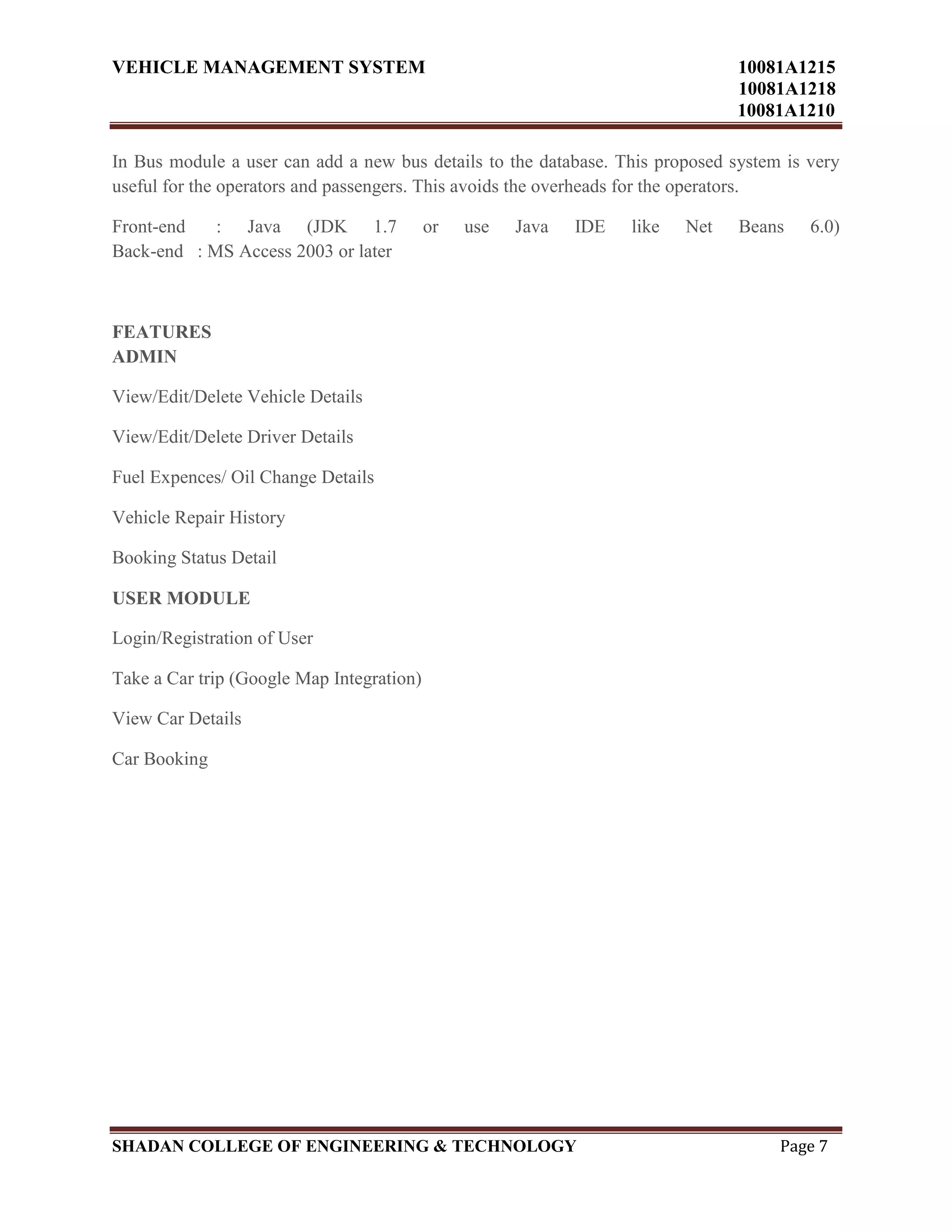 VEHICLE MANAGEMENT SYSTEM 10081A1215
10081A1218
10081A1210
SHADAN COLLEGE OF ENGINEERING & TECHNOLOGY Page 7
In Bus module a user can add a new bus details to the database. This proposed system is very
useful for the operators and passengers. This avoids the overheads for the operators.
Front-end : Java (JDK 1.7 or use Java IDE like Net Beans 6.0)
Back-end : MS Access 2003 or later
FEATURES
ADMIN
View/Edit/Delete Vehicle Details
View/Edit/Delete Driver Details
Fuel Expences/ Oil Change Details
Vehicle Repair History
Booking Status Detail
USER MODULE
Login/Registration of User
Take a Car trip (Google Map Integration)
View Car Details
Car Booking
 