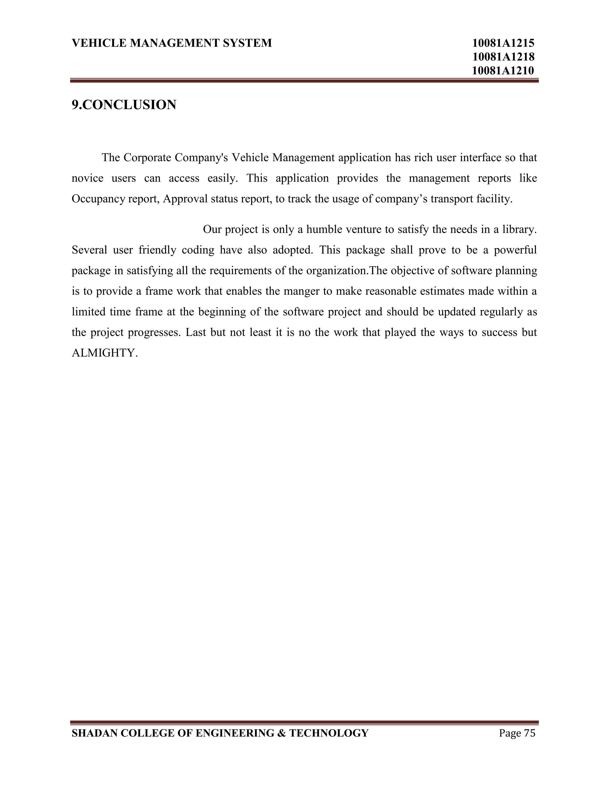 VEHICLE MANAGEMENT SYSTEM 10081A1215
10081A1218
10081A1210
SHADAN COLLEGE OF ENGINEERING & TECHNOLOGY Page 75
9.CONCLUSION
The Corporate Company's Vehicle Management application has rich user interface so that
novice users can access easily. This application provides the management reports like
Occupancy report, Approval status report, to track the usage of company‟s transport facility.
Our project is only a humble venture to satisfy the needs in a library.
Several user friendly coding have also adopted. This package shall prove to be a powerful
package in satisfying all the requirements of the organization.The objective of software planning
is to provide a frame work that enables the manger to make reasonable estimates made within a
limited time frame at the beginning of the software project and should be updated regularly as
the project progresses. Last but not least it is no the work that played the ways to success but
ALMIGHTY.
 