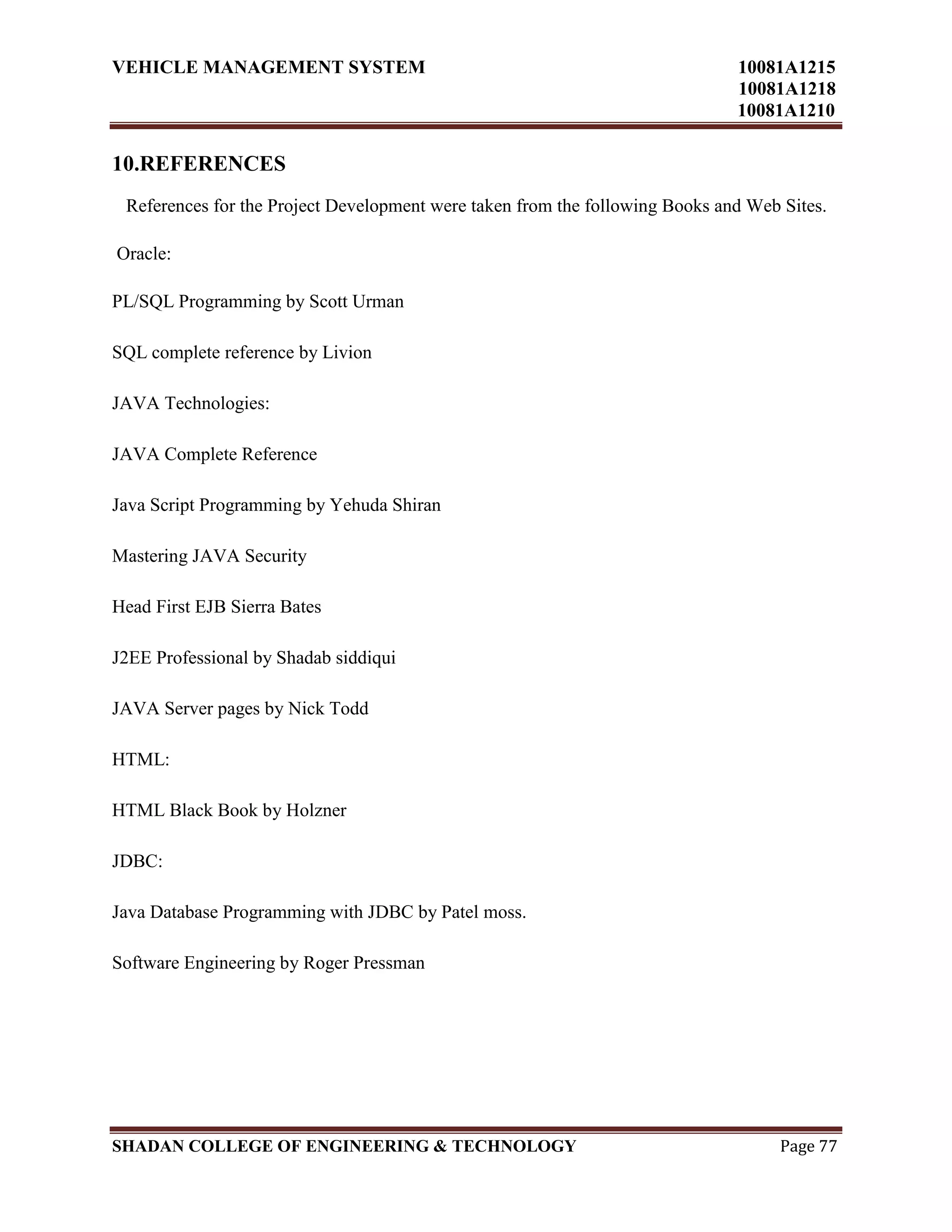 VEHICLE MANAGEMENT SYSTEM 10081A1215
10081A1218
10081A1210
SHADAN COLLEGE OF ENGINEERING & TECHNOLOGY Page 77
10.REFERENCES
References for the Project Development were taken from the following Books and Web Sites.
Oracle:
PL/SQL Programming by Scott Urman
SQL complete reference by Livion
JAVA Technologies:
JAVA Complete Reference
Java Script Programming by Yehuda Shiran
Mastering JAVA Security
Head First EJB Sierra Bates
J2EE Professional by Shadab siddiqui
JAVA Server pages by Nick Todd
HTML:
HTML Black Book by Holzner
JDBC:
Java Database Programming with JDBC by Patel moss.
Software Engineering by Roger Pressman
 