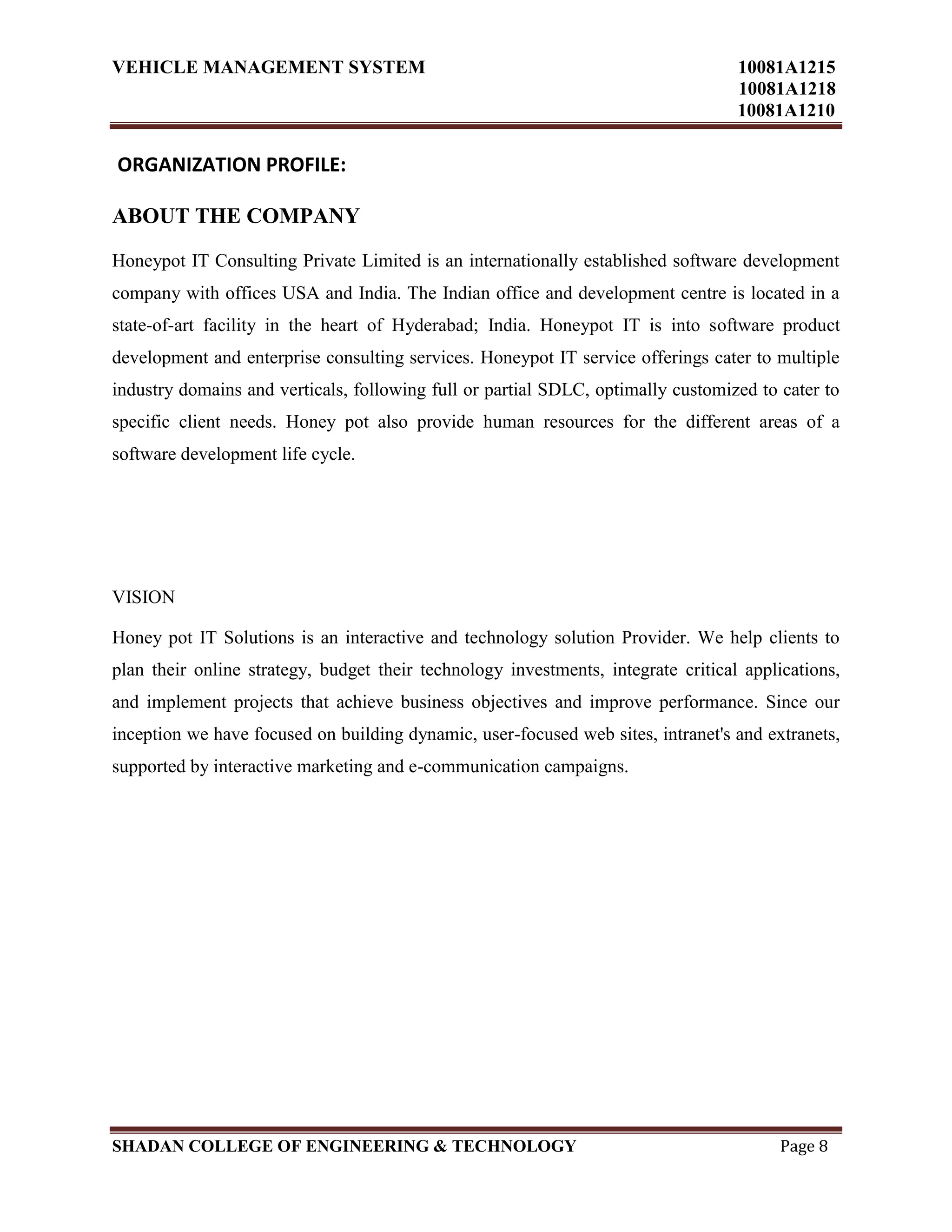 VEHICLE MANAGEMENT SYSTEM 10081A1215
10081A1218
10081A1210
SHADAN COLLEGE OF ENGINEERING & TECHNOLOGY Page 8
ORGANIZATION PROFILE:
ABOUT THE COMPANY
Honeypot IT Consulting Private Limited is an internationally established software development
company with offices USA and India. The Indian office and development centre is located in a
state-of-art facility in the heart of Hyderabad; India. Honeypot IT is into software product
development and enterprise consulting services. Honeypot IT service offerings cater to multiple
industry domains and verticals, following full or partial SDLC, optimally customized to cater to
specific client needs. Honey pot also provide human resources for the different areas of a
software development life cycle.
VISION
Honey pot IT Solutions is an interactive and technology solution Provider. We help clients to
plan their online strategy, budget their technology investments, integrate critical applications,
and implement projects that achieve business objectives and improve performance. Since our
inception we have focused on building dynamic, user-focused web sites, intranet's and extranets,
supported by interactive marketing and e-communication campaigns.
 