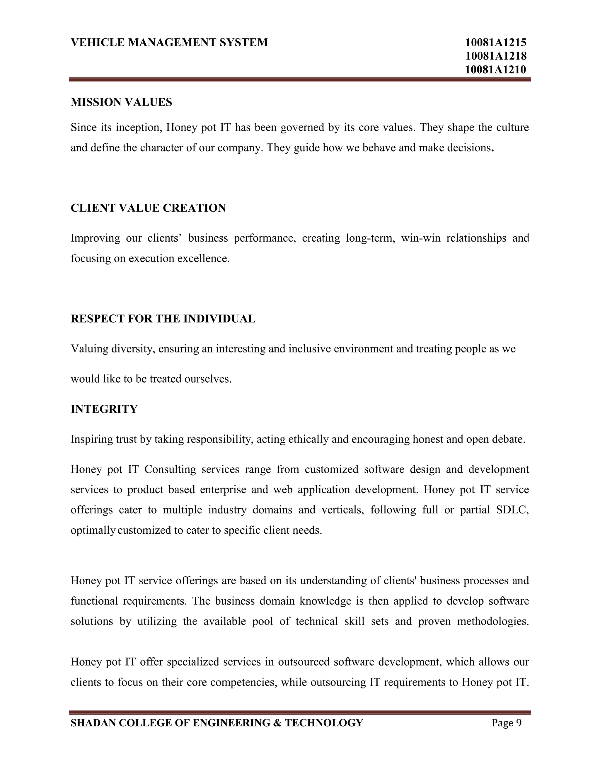 VEHICLE MANAGEMENT SYSTEM 10081A1215
10081A1218
10081A1210
SHADAN COLLEGE OF ENGINEERING & TECHNOLOGY Page 9
MISSION VALUES
Since its inception, Honey pot IT has been governed by its core values. They shape the culture
and define the character of our company. They guide how we behave and make decisions.
CLIENT VALUE CREATION
Improving our clients‟ business performance, creating long-term, win-win relationships and
focusing on execution excellence.
RESPECT FOR THE INDIVIDUAL
Valuing diversity, ensuring an interesting and inclusive environment and treating people as we
would like to be treated ourselves.
INTEGRITY
Inspiring trust by taking responsibility, acting ethically and encouraging honest and open debate.
Honey pot IT Consulting services range from customized software design and development
services to product based enterprise and web application development. Honey pot IT service
offerings cater to multiple industry domains and verticals, following full or partial SDLC,
optimallycustomized to cater to specific client needs.
Honey pot IT service offerings are based on its understanding of clients' business processes and
functional requirements. The business domain knowledge is then applied to develop software
solutions by utilizing the available pool of technical skill sets and proven methodologies.
Honey pot IT offer specialized services in outsourced software development, which allows our
clients to focus on their core competencies, while outsourcing IT requirements to Honey pot IT.
 
