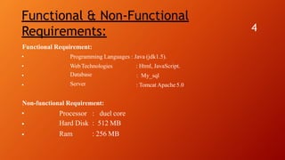 Functional & Non-Functional
Requirements: 4
Functional Requirement:
Programming Languages : Java (jdk1.5).•
•
•
•
WebTechnologies
Database
Server
: Html, JavaScript.
: My_sql
: Tomcat Apache5.0
Non-functional Requirement:
Processor : duel core•
•
•
Hard Disk : 512 MB
Ram : 256 MB
 