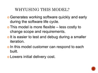  Generates working software quickly and early
during the software life cycle.
 This model is more flexible – less costly to
change scope and requirements.
 It is easier to test and debug during a smaller
iteration.
 In this model customer can respond to each
built.
 Lowers initial delivery cost.
 