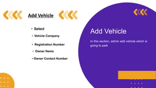 Add Vehicle
In this section, admin add vehicle which is
going to park
Add Vehicle
• Select
• Vehicle Company
• Registration Number
• Owner Name
• Owner Contact Number
 