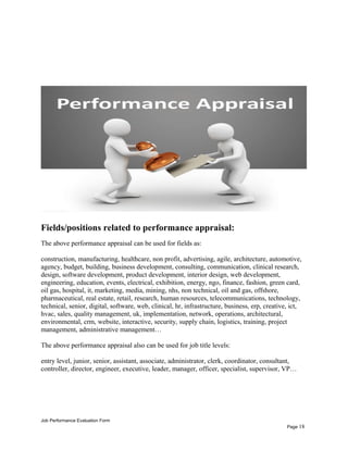 Fields/positions related to performance appraisal:
The above performance appraisal can be used for fields as:
construction, manufacturing, healthcare, non profit, advertising, agile, architecture, automotive,
agency, budget, building, business development, consulting, communication, clinical research,
design, software development, product development, interior design, web development,
engineering, education, events, electrical, exhibition, energy, ngo, finance, fashion, green card,
oil gas, hospital, it, marketing, media, mining, nhs, non technical, oil and gas, offshore,
pharmaceutical, real estate, retail, research, human resources, telecommunications, technology,
technical, senior, digital, software, web, clinical, hr, infrastructure, business, erp, creative, ict,
hvac, sales, quality management, uk, implementation, network, operations, architectural,
environmental, crm, website, interactive, security, supply chain, logistics, training, project
management, administrative management…
The above performance appraisal also can be used for job title levels:
entry level, junior, senior, assistant, associate, administrator, clerk, coordinator, consultant,
controller, director, engineer, executive, leader, manager, officer, specialist, supervisor, VP…
Job Performance Evaluation Form
Page 18
 