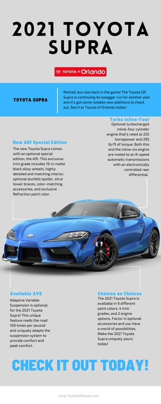 2021 TOYOTA
SUPRA
Available AVS
Optional turbocharged
inline-four cylinder
engine that's rated at 255
horsepower and 295
lb/ft of torque. Both this
and the inline-six engine
are mated to an 8-speed
automatic transmissions
with an electronically
controlled rear
differential.
The new Toyota Supra comes
with an optional special
edition, the A91. This exclusive
trim grade includes 19-in matte
black alloy wheels, highly
detailed and matching interior,
optional duckbill spoiler, strut
tower braces, color-matching
accessories, and exclusive
Refraction paint color.
Retired, but now back in the game! The Toyota GR
Supra is continuing its swagger run for another year
and it's got some notable new additions to check
out. See it at Toyota of Orlando today!
The 2021 Toyota Supra is
available in 9 different
paint colors, 4 trim
grades, and 2 engine
options. Factor in optional
accessories and you have
a world of possibilities.
Make the 2021 Toyota
Supra uniquely yours
today!
Adaptive Variable
Suspension is optional
for the 2021 Toyota
Supra! This unique
feature reads the road
100 times per second
and uniquely adapts the
suspension system to
provide comfort and
peak comfort.
CHECK IT OUT TODAY!
New A91 Special Edition
TOYOTA SUPRA
Turbo Inline-Four
Choices on Choices
www.ToyotaofOrlando.com
 