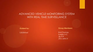 ADVANCED VEHICLE MONITORING SYSTEM
WITH REAL TIME SURVEILLANCE
Group Members:
Emil Thomas
Indrjith.V.C
Jiju.P.P
Jino John.V
Guided by:
S.B.Ershad
 
