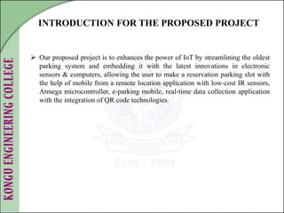 INTRODUCTION FOR THE PROPOSED PROJECT
 Our proposed project is to enhances the power of IoT by streamlining the oldest
parking system and embedding it with the latest innovations in electronic
sensors & computers, allowing the user to make a reservation parking slot with
the help of mobile from a remote location application with low-cost IR sensors,
Atmega microcontroller, e-parking mobile, real-time data collection application
with the integration of QR code technologies.
 