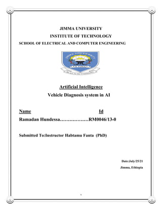 1
JIMMA UNIVERSITY
INSTITUTE OF TECHNOLOGY
SCHOOL OF ELECTRICAL AND COMPUTER ENGINEERING
Artificial Intelligence
Vehicle Diagnosis system in AI
Name Id
Ramadan Hundessa………………RM0046/13-0
Submitted To:Instructor Habtamu Fanta (PhD)
Date:July/25/21
Jimma, Ethiopia
 