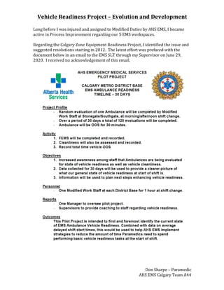 Vehicle	Readiness	Project	–	Evolution	and	Development	
Don	Sharpe	–	Paramedic	
AHS	EMS	Calgary	Team	A44	
Long	before	I	was	injured	and	assigned	to	Modified	Duties	by	AHS	EMS,	I	became	
active	in	Process	Improvement	regarding	our	5	EMS	workspaces.	
	
Regarding	the	Calgary	Zone	Equipment	Readiness	Project,	I	identified	the	issue	and	
suggested	resolutions	starting	in	2012.		The	latest	effort	was	prefaced	with	the	
document	below	in	an	email	to	the	EMS	SLT	through	my	Supervisor	on	June	29,	
2020.		I	received	no	acknowledgement	of	this	email.	
	
	
	
	
	
 