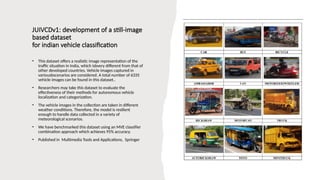 JUIVCDv1: development of a still-image
based dataset
for indian vehicle classification
• This dataset offers a realistic image representation of the
traffic situation in India, which isbvery different from that of
other developed countries. Vehicle images captured in
variousbscenarios are considered. A total number of 6335
vehicle images can be found in this dataset..
• Researchers may take this dataset to evaluate the
effectiveness of their methods for autonomous vehicle
localization and categorization.
• The vehicle images in the collection are taken in different
weather conditions. Therefore, the model is resilient
enough to handle data collected in a variety of
meteorological scenarios.
• We have benchmarked this dataset using an MVE classifier
combination approach which achieves 95% accuracy.
• Published in Multimedia Tools and Applications, Springer
 