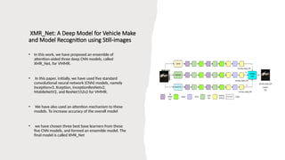 XMR_Net: A Deep Model for Vehicle Make
and Model Recognition using Still-images
• In this work, we have proposed an ensemble of
attention-aided three deep CNN models, called
XMR_Net, for VMMR.
• In this paper, initially, we have used five standard
convolutional neural network (CNN) models, namely
Inceptionv3, Xception, InceptionResNetv2,
MobileNetV2, and ResNet152v2 for VMMR.
• We have also used an attention mechanism to these
models. To increase accuracy of the overall model
• we have chosen three best base learners from these
five CNN models, and formed an ensemble model. The
final model is called XMR_Net
 