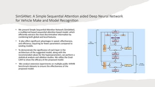 SimSANet: A Simple Sequential Attention aided Deep Neural Network
for Vehicle Make and Model Recognition
• We present Simple Sequential Attention Network (SimSANet),
a multikernel-based sequential attention-based model, which
efficiently extracts the most discriminative information by
combining both global and local features.
• It also offers significant advantages in speed, effectiveness,
and efficiency, requiring far fewer parameters compared to
existing models.
• To demonstrate the significance of each layer in the
architecture of the suggested model, along with the
recommended values for the hyperparameters, we perform a
statistical analysis and ablation studies. We utilize the Grad-
CAM to show the efficacy of the proposed model.
• We conduct extensive experiments on multiple public VMMR
benchmark datasets to ensure the effectiveness of the
proposed model.
 
