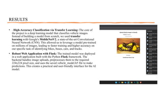 RESULTS
• . High-Accuracy Classification via Transfer Learning: The core of
the project is a deep learning model that classifies vehicle images.
Instead of building a model from scratch, we used transfer
learning with Google's MobileNetV2, a state-of-the-art Convolutional
Neural Network (CNN). This allowed us to leverage a model pre-trained
on millions of images, leading to faster training and higher accuracy on
our specific task of identifying bikes, buses, cars, and trucks.
• Robust Web Application with Flask: The trained model was deployed
in a web application built with the Python Flask framework. The
backend handles image uploads, preprocesses them to the required
224x224 pixel size, and uses the saved vehicle_model.h5 file to make
predictions. This creates a practical and user-friendly interface for the AI
model.
 