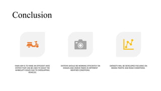 Conclusion
MAIN AIM IS TO MAKE AN EFFICIENT AVDC
SYSTEM THAT CAN BE USED TO SOLVE THE
AMBIGUITY ISSUES DUE TO OVERLAPPING
VEHICLES.
SYSTEMS SHOULD BE WORKING EFFICIENTLY ON
IMAGES AND VIDEOS TAKEN IN DIFFERENT
WEATHER CONDITIONS.
DATASETS WILL BE DEVELOPED FOCUSING ON
INDIAN TRAFFIC AND ROAD CONDITIONS.
 
