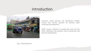 Introduction
Automatic vehicle detection and classification (AVDC)
systems have become important for real-time traffic
monitoring and management.
AVDC requires collection of suitable data with real time
traffic information, and automatic vehicle classification and
detection methodologies.
Fig 1. Vehicle Detection
 