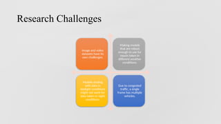 Research Challenges
Image and video
datasets have its
own challenges.
Making models
that are robust
enough to use for
inputs taken in
different weather
conditions.
Models dealing
with data in
daylight conditions
might not work for
data taken in night
conditions.
Due to congested
traffic, a single
frame has multiple
vehicles.
 