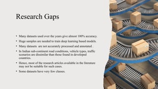 Research Gaps
• Many datasets used over the years give almost 100% accuracy.
• Huge samples are needed to train deep learning based models.
• Many datasets are not accurately processed and annotated .
• In Indian sub-continent road conditions, vehicle types, traffic
scenarios are dissimilar than those found in developed
countries.
• Hence, most of the research articles available in the literature
may not be suitable for such cases.
• Some datasets have very few classes.
 