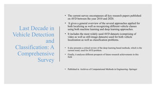 Last Decade in
Vehicle Detection
and
Classification: A
Comprehensive
Survey
• The current survey encompasses all key research papers published
on AVD between the year 2010 and 2020.
• It gives a general overview of the several approaches applied for
both localizing as well as recognizing different vehicle classes
using both machine learning and deep learning approaches.
• It includes the most widely used AVD datasets (comprising of
video as well as still-image datasets) used for both vehicle
localization as well as classification problems.
• It also presents a critical review of the deep learning based methods, which is the
current trend, used for AVD problem.
• Finally, it analyses different prospects of future research achievements in this
field
• Published in Archives of Computational Methods in Engineering -Springer
 