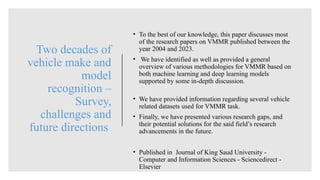 Two decades of
vehicle make and
model
recognition –
Survey,
challenges and
future directions
• To the best of our knowledge, this paper discusses most
of the research papers on VMMR published between the
year 2004 and 2023.
• We have identified as well as provided a general
overview of various methodologies for VMMR based on
both machine learning and deep learning models
supported by some in-depth discussion.
• We have provided information regarding several vehicle
related datasets used for VMMR task.
• Finally, we have presented various research gaps, and
their potential solutions for the said field’s research
advancements in the future.
• Published in Journal of King Saud University -
Computer and Information Sciences - Sciencedirect -
Elsevier
 