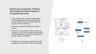 Performance Comparison of Various
YOLO Models for Vehicle Detection:
An Experimental Study
• In this paper, we focus on three major object
detection algorithms under the YOLO family,
namely YOLOv5, YOLOv7, and YOLOv8 for the
purpose of vehicle detection,
• Discuss the architectural differences of these
variants.
• Performance comparison of these models, and
in doing so, we use two recently introduced AVD
datasets developed for the Indian subcontinent,
namely JUVDsi v1 and IRUVD.
• Published in Proceedings of Data Analytics and
Management- ICDAM 2023, Volume 3 Springer
 