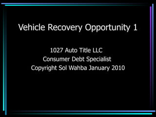 Vehicle Recovery Opportunity 1 1027 Auto Title LLC  Consumer Debt Specialist  Copyright Sol Wahba January 2010 