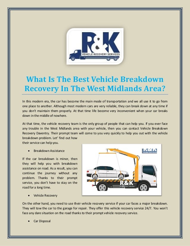 What Is The Best Vehicle Breakdown
Recovery In The West Midlands Area?
In this modern era, the car has become the main mode of transportation and we all use it to go from
one place to another. Although most modern cars are very reliable, they can break down at any time if
you don’t maintain them properly. At that time life become very inconvenient when your car breaks
down in the middle of nowhere.
At that time, the vehicle recovery team is the only group of people that can help you. If you ever face
any trouble in the West Midlands area with your vehicle, then you can contact Vehicle Breakdown
Recovery Daventry. Their prompt team will come to you very quickly to help you out with the vehicle
breakdown problem. Let’ find out how
their service can help you.
 Breakdown Assistance
If the car breakdown is minor, then
they will help you with breakdown
assistance on road. As a result, you can
continue the journey without any
problem. Thanks to their prompt
service, you don’t have to stay on the
road for a long time.
 Vehicle Recovery
On the other hand, you need to use their vehicle recovery service if your car faces a major breakdown.
They will tow the car to the garage for repair. They offer this vehicle recovery service 24/7. You won’t
face any dare situation on the road thanks to their prompt vehicle recovery service.
 Car Disposal
 