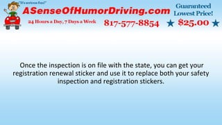 Once the inspection is on file with the state, you can get your
registration renewal sticker and use it to replace both your safety
inspection and registration stickers.
 