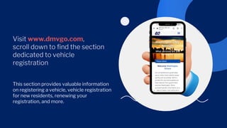 Visit www.dmvgo.com,
scroll down to find the section
dedicated to vehicle
registration
This section provides valuable information
on registering a vehicle, vehicle registration
for new residents, renewing your
registration, and more.
 
