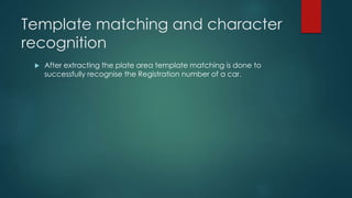 Template matching and character
recognition
 After extracting the plate area template matching is done to
successfully recognise the Registration number of a car.
 