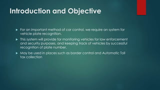 Introduction and Objective
 For an important method of car control, we require an system for
vehicle plate recognition.
 This system will provide for monitoring vehicles for law enforcement
and security purposes, and keeping track of vehicles by successful
recognition of plate number.
 May be used in places such as border control and Automatic Toll
tax collection
 