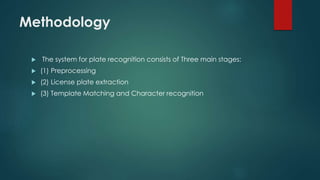 Methodology
 The system for plate recognition consists of Three main stages:
 (1) Preprocessing
 (2) License plate extraction
 (3) Template Matching and Character recognition
 