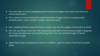 The next step involves highlighting the horizontal edges and removing them for
better plate area.
 This is done by convolving the sobel operated image which is a polynomial
multiplication, which results in bright horizontal lines.
 Now deleting these horizontal lines as they may be the edges of the licence plate.
 We will use erosion function with structuring element a line having angle 0 degrees
for horizontal direction and subtracting from the convoluted image of sobel
operated image.
 After these steps cropping function in matlab is used to extract the licence plate
area.
 