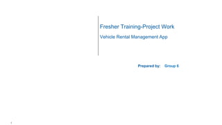 1
Fresher Training-Project Work
Vehicle Rental Management App
Prepared by: Group 6
 