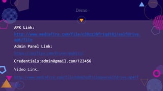 Demo
APK Link:
http://www.mediafire.com/file/c39zz2hfriqd18j/selfdrive.
apk/file
Admin Panel Link:
https://uniflyn.com/Driver/public/
Credentials:admin@gmail.com/123456
Video Link:
http://www.mediafire.com/file/h6ok5zdfcc3oqxe/selfdrive.mp4/f
ile
 