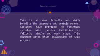 Introduction
This is an user friendly app which
benefits the customers and vehicle owners.
Customers have privilege to rent/book
vehicles with various facilities by
following simple and easy steps. This
document gives brief explanation of this
project
 