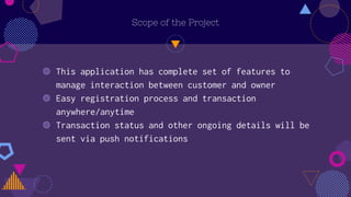 Scope of the Project
◍ This application has complete set of features to
manage interaction between customer and owner
◍ Easy registration process and transaction
anywhere/anytime
◍ Transaction status and other ongoing details will be
sent via push notifications
 