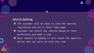 Vehicle Booking:
◍ The customer will be able to view the nearest
registered vehicle in their home page
◍ Customer can select any vehicle based on their
preference and book a ride
◍ Once request is booked it will reach the specific
driver who can carry on with the ride
 