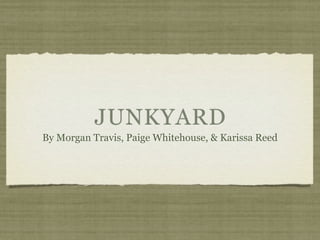 JUNKYARD
By Morgan Travis, Paige Whitehouse, & Karissa Reed
 