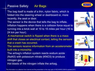 The information is a collection from internet and this presentation is the copy right of HECHARES 2008 & updated 2013
12
Passive Safety Air Bags
The bag itself is made of a thin, nylon fabric, which is
folded into the steering wheel or dashboard or, more
recently, the seat or door.
The sensor is the device that tells the bag to inflate.
Inflation happens when there is a collision force equal to
running into a brick wall at 10 to 15 miles per hour (16 to
24 km per hour).
A mechanical switch is flipped when there is a mass
shift that closes an electrical contact, telling the sensors
that a crash has occurred.
The sensors receive information from an accelerometer
built into a microchip.
The airbag's inflation system reacts sodium azide
(NaN3) with potassium nitrate (KNO3) to produce
nitrogen gas.
Hot blasts of the nitrogen inflate the airbag.
 