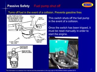 The information is a collection from internet and this presentation is the copy right of HECHARES 2008 & updated 2013
17
Passive Safety Fuel pump shut off
Turns off fuel in the event of a collision. Prevents gasoline fires
This switch shuts off the fuel pump
in the event of a collision.
Once the switch has been tripped, it
must be reset manually in order to
start the engine.
 